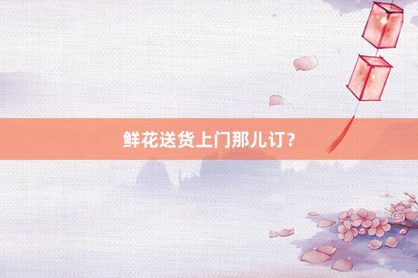 鲜花送货上门那儿订？