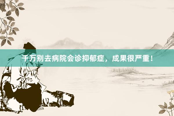千万别去病院会诊抑郁症，成果很严重！